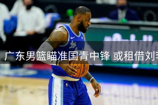广东男篮瞄准国青中锋 或租借刘李补强内线