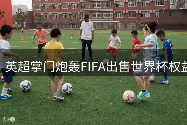 英超掌门炮轰FIFA出售世界杯权益 称曼城调查耗时确实过长